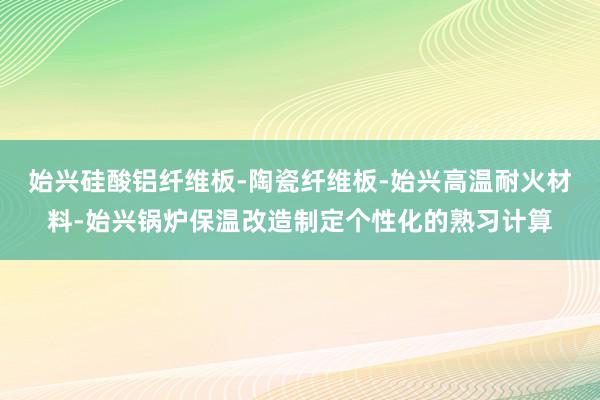 始兴硅酸铝纤维板-陶瓷纤维板-始兴高温耐火材料-始兴锅炉保温改造制定个性化的熟习计算