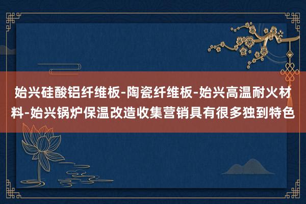 始兴硅酸铝纤维板-陶瓷纤维板-始兴高温耐火材料-始兴锅炉保温改造收集营销具有很多独到特色